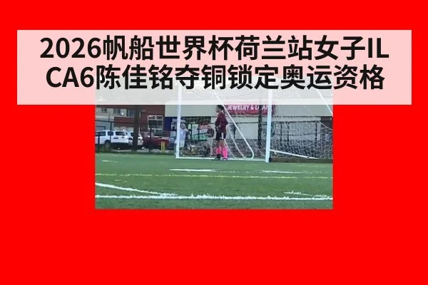 2026帆船世界杯荷兰站女子ILCA6陈佳铭夺铜锁定奥运资格