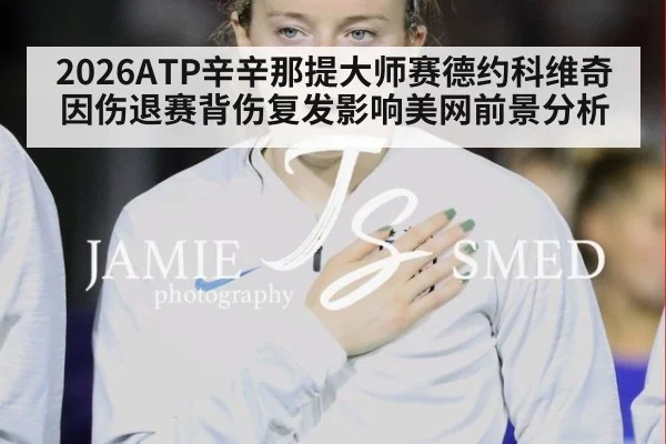 2026ATP辛辛那提大师赛德约科维奇因伤退赛背伤复发影响美网前景分析