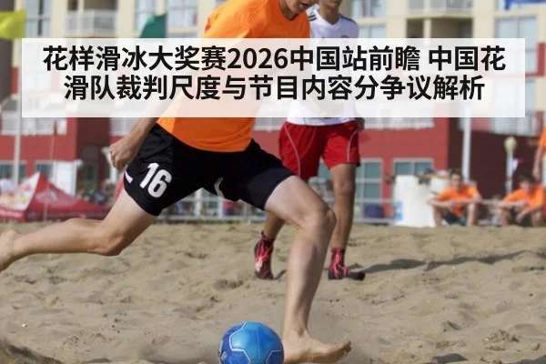 花样滑冰大奖赛2026中国站前瞻 中国花滑队裁判尺度与节目内容分争议解析
