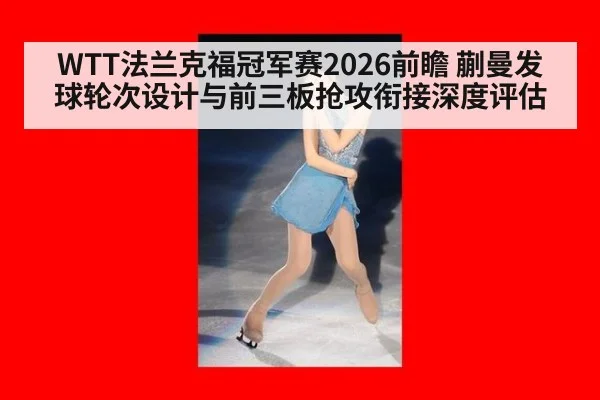 WTT法兰克福冠军赛2026前瞻 蒯曼发球轮次设计与前三板抢攻衔接深度评估