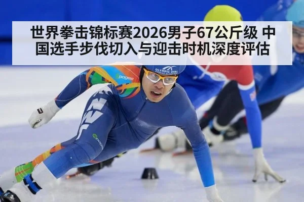 世界拳击锦标赛2026男子67公斤级 中国选手步伐切入与迎击时机深度评估